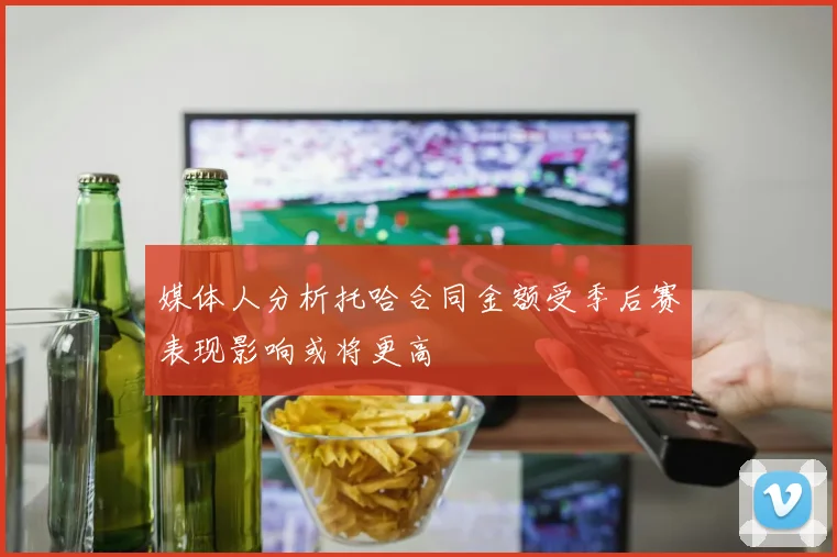 媒体人分析托哈合同金额受季后赛表现影响或将更高
