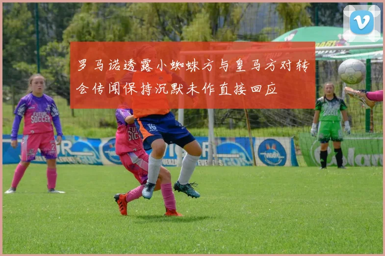 罗马诺透露小蜘蛛方与皇马方对转会传闻保持沉默未作直接回应