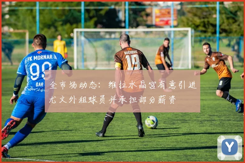 全市场动态：维拉水晶宫有意引进尤文外租球员并承担部分薪资