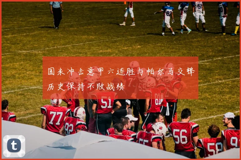 国米冲击意甲六连胜与帕尔马交锋历史保持不败战绩