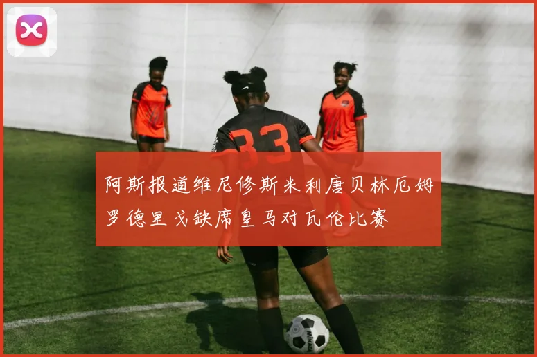 阿斯报道维尼修斯米利唐贝林厄姆罗德里戈缺席皇马对瓦伦比赛