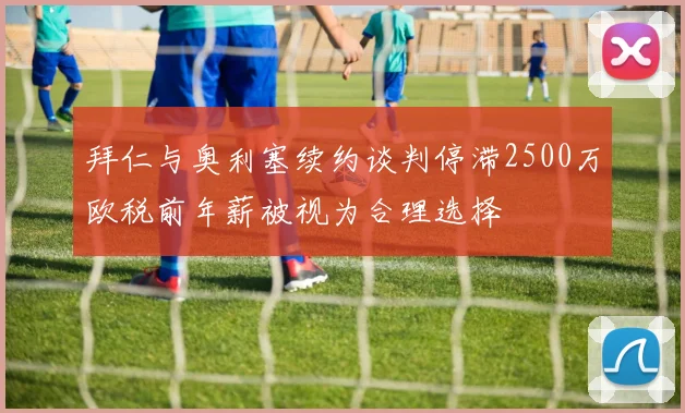 拜仁与奥利塞续约谈判停滞2500万欧税前年薪被视为合理选择