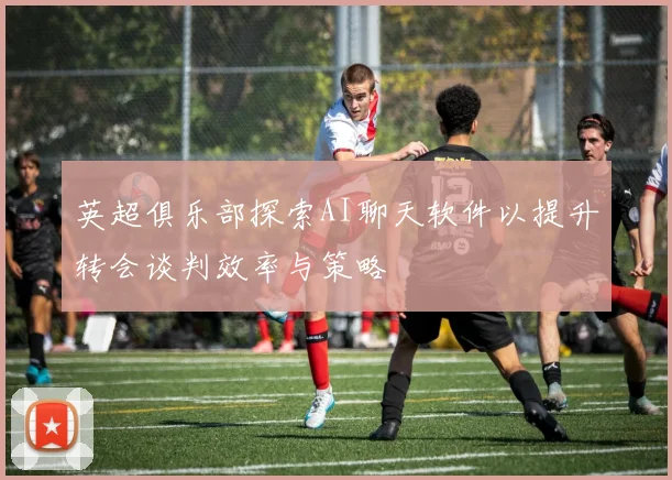 英超俱乐部探索AI聊天软件以提升转会谈判效率与策略