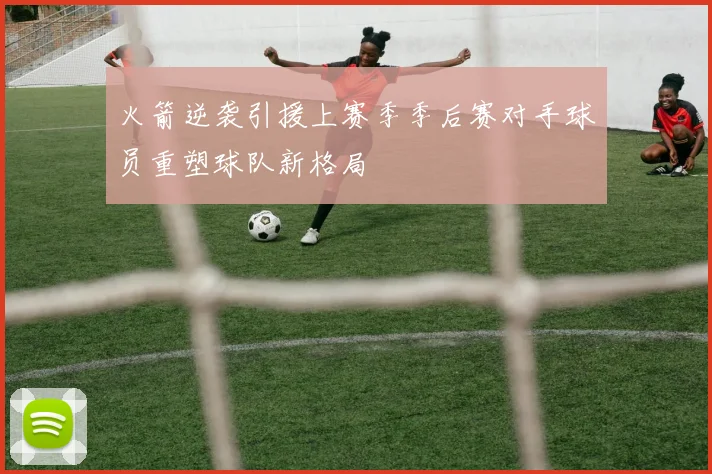 火箭逆袭引援上赛季季后赛对手球员重塑球队新格局