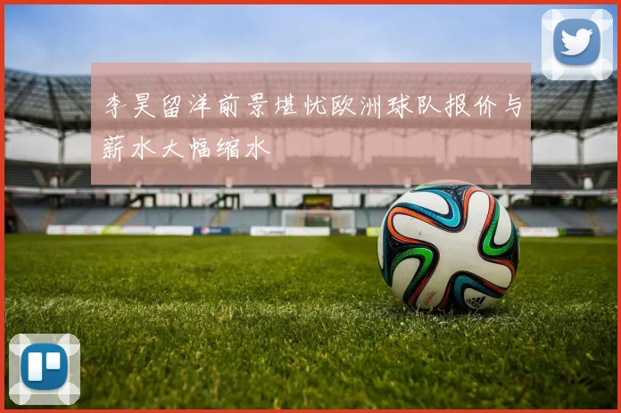 李昊留洋前景堪忧欧洲球队报价与薪水大幅缩水