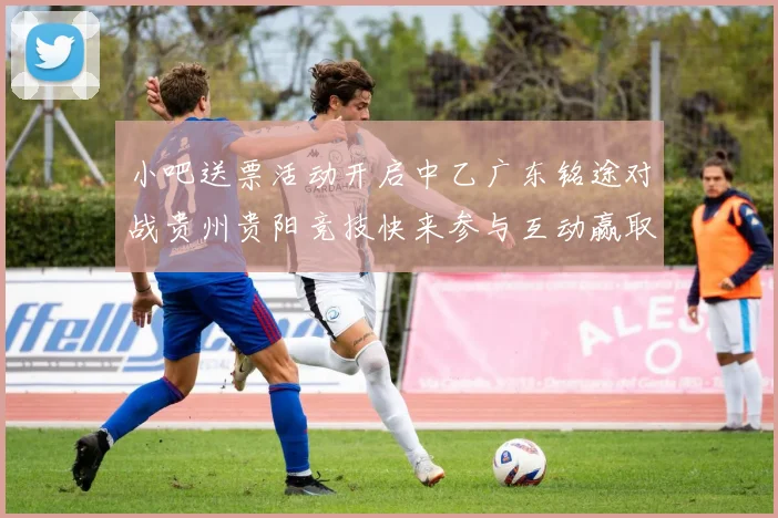 小吧送票活动开启中乙广东铭途对战贵州贵阳竞技快来参与互动赢取球票
