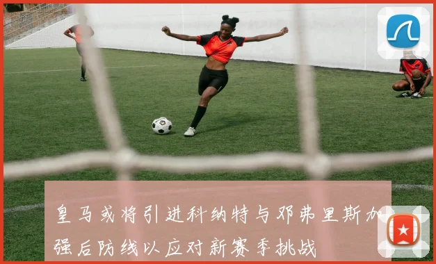 皇马或将引进科纳特与邓弗里斯加强后防线以应对新赛季挑战
