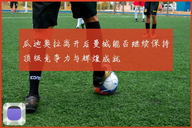 瓜迪奥拉离开后曼城能否继续保持顶级竞争力与辉煌成就