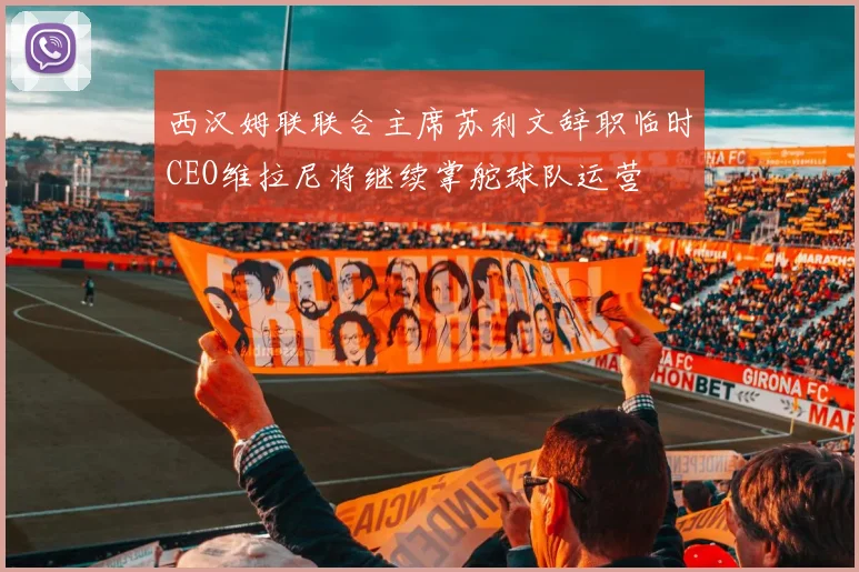 西汉姆联联合主席苏利文辞职临时CEO维拉尼将继续掌舵球队运营