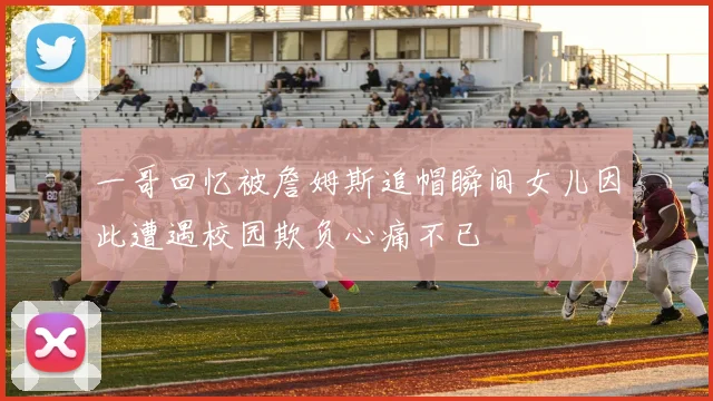 一哥回忆被詹姆斯追帽瞬间女儿因此遭遇校园欺负心痛不已