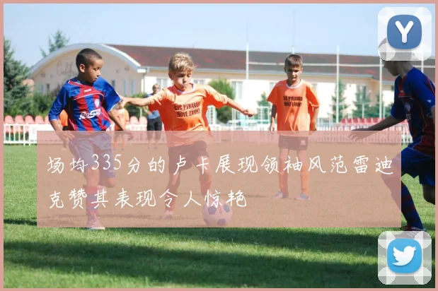 场均335分的卢卡展现领袖风范雷迪克赞其表现令人惊艳