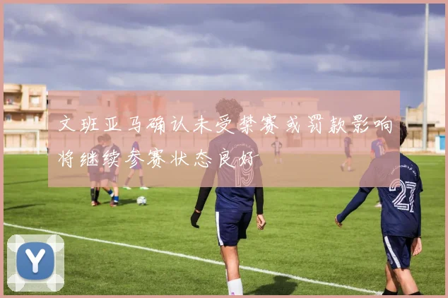 文班亚马确认未受禁赛或罚款影响将继续参赛状态良好