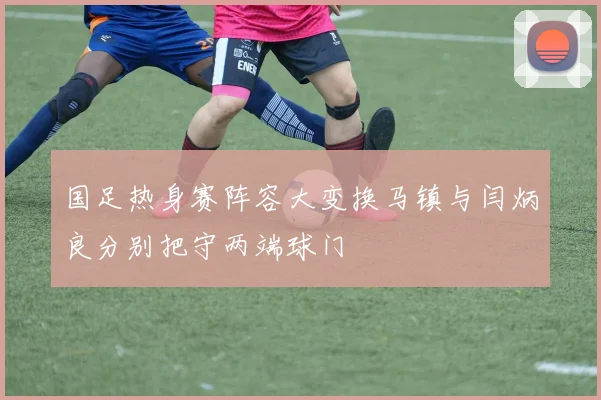 国足热身赛阵容大变换马镇与闫炳良分别把守两端球门