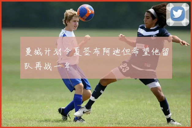 曼城计划今夏签布阿迪但希望他留队再战一年