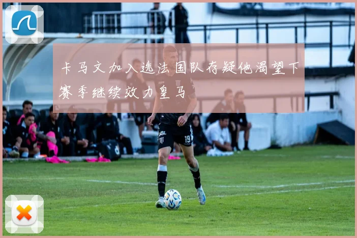 卡马文加入选法国队存疑他渴望下赛季继续效力皇马