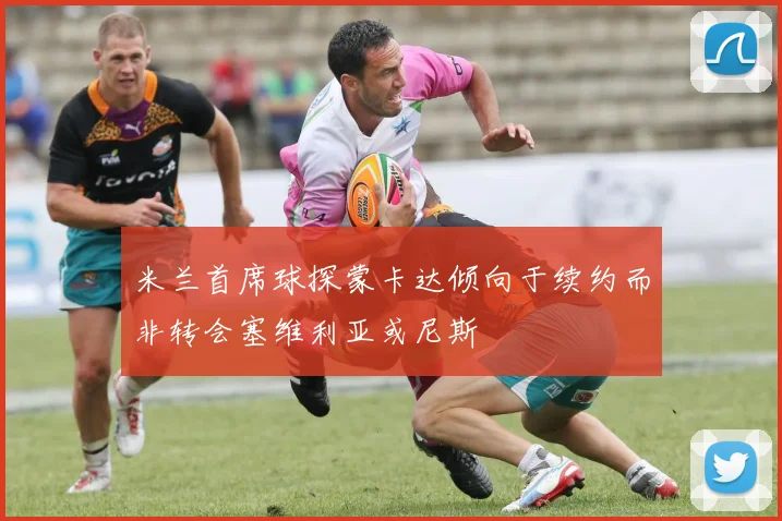 米兰首席球探蒙卡达倾向于续约而非转会塞维利亚或尼斯