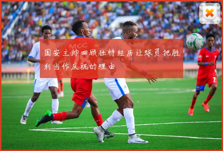 国安主帅回顾独特经历让球员把胜利当作庆祝的理由