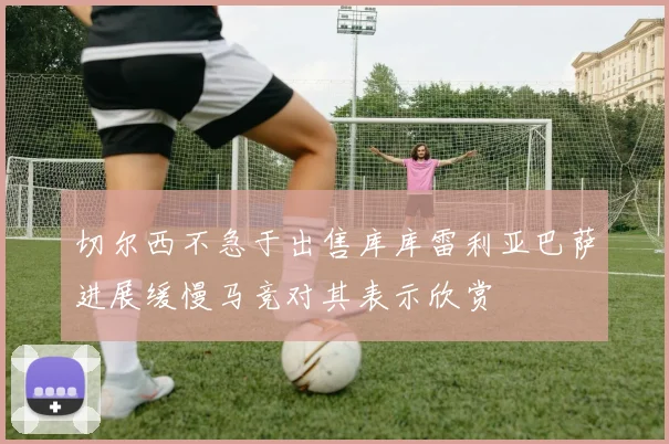 切尔西不急于出售库库雷利亚巴萨进展缓慢马竞对其表示欣赏