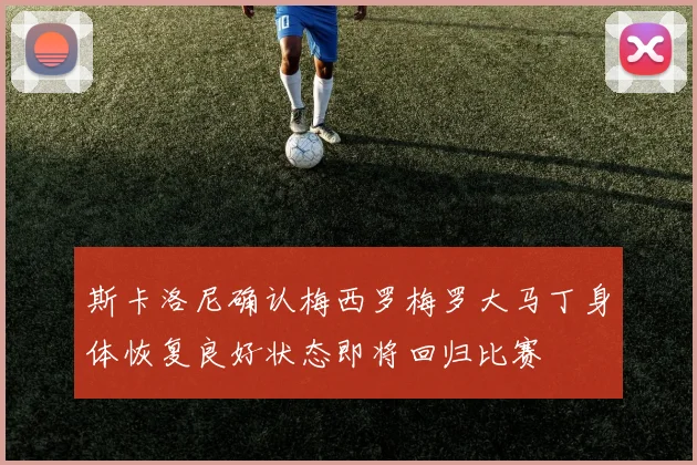 斯卡洛尼确认梅西罗梅罗大马丁身体恢复良好状态即将回归比赛