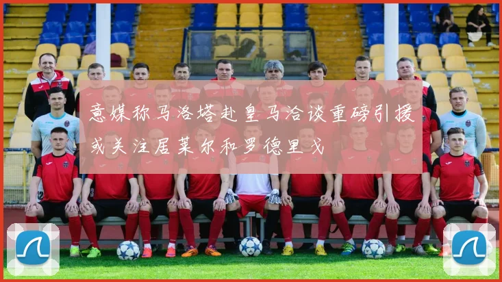 意媒称马洛塔赴皇马洽谈重磅引援或关注居莱尔和罗德里戈