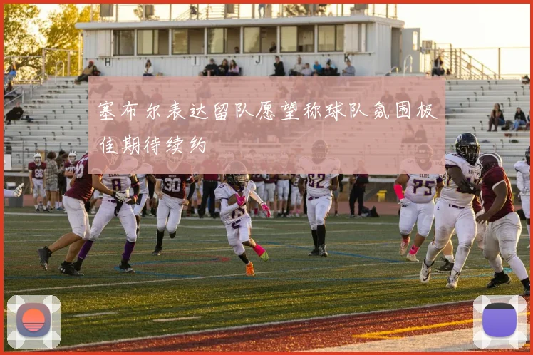 塞布尔表达留队愿望称球队氛围极佳期待续约