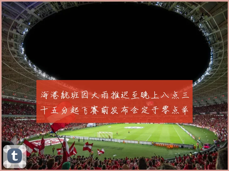 海港航班因大雨推迟至晚上八点三十五分起飞赛前发布会定于零点举行