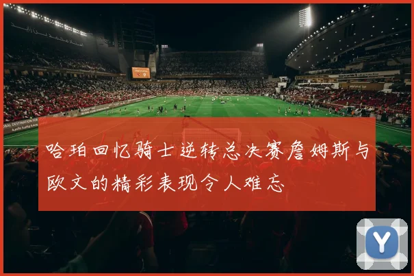 哈珀回忆骑士逆转总决赛詹姆斯与欧文的精彩表现令人难忘