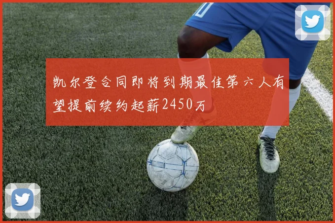 凯尔登合同即将到期最佳第六人有望提前续约起薪2450万
