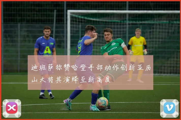 迪班萨称赞哈登手部动作创新亚历山大将其演绎至新高度