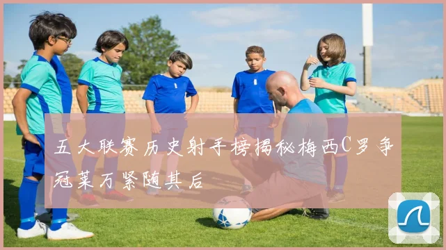五大联赛历史射手榜揭秘梅西C罗争冠莱万紧随其后